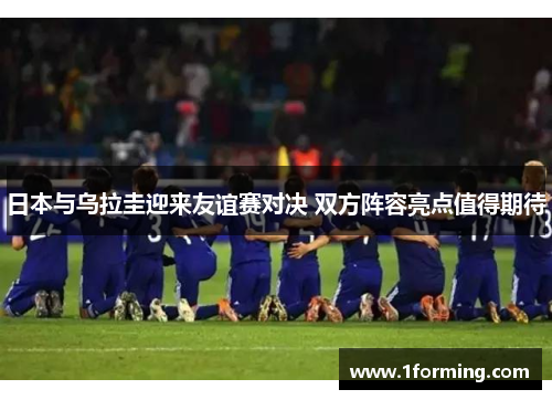 日本与乌拉圭迎来友谊赛对决 双方阵容亮点值得期待