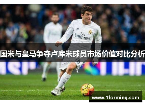 国米与皇马争夺卢库米球员市场价值对比分析