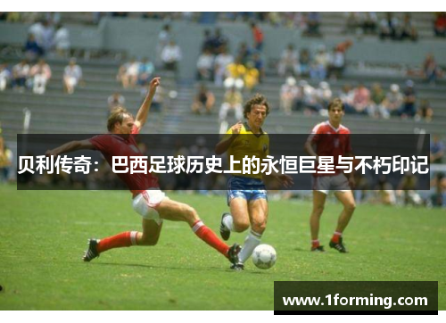贝利传奇:巴西足球历史上的永恒巨星与不朽印记 贝利传奇:巴西足球历史上的永恒巨星与不朽印记